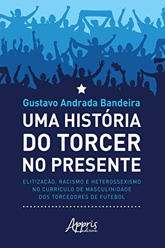 Livro PDF Uma História do Torcer no Presente:: Elitização, Racismo e Heterossexismo no Currículo de Masculinidade dos Torcedores de Futebol